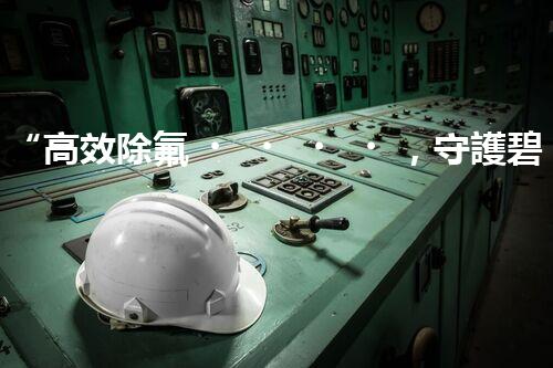 “高效除氟，守護碧水藍(lán)天——廢水中氟離子處理新篇章”